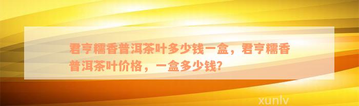 君亨糯香普洱茶叶多少钱一盒，君亨糯香普洱茶叶价格，一盒多少钱？