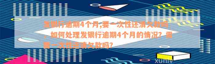 发银行逾期4个月,要一次性还清欠款吗，如何处理发银行逾期4个月的情况？需要一次性还清欠款吗？