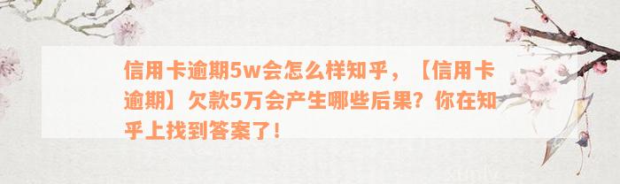 信用卡逾期5w会怎么样知乎，【信用卡逾期】欠款5万会产生哪些后果？你在知乎上找到答案了！