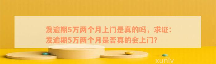 发逾期5万两个月上门是真的吗，求证：发逾期5万两个月是否真的会上门？