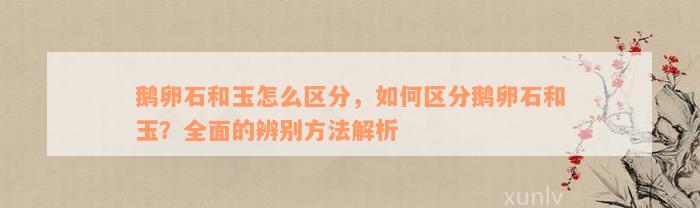 鹅卵石和玉怎么区分，如何区分鹅卵石和玉？全面的辨别方法解析