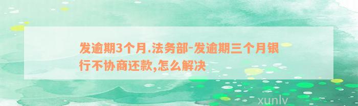 发逾期3个月.法务部-发逾期三个月银行不协商还款,怎么解决