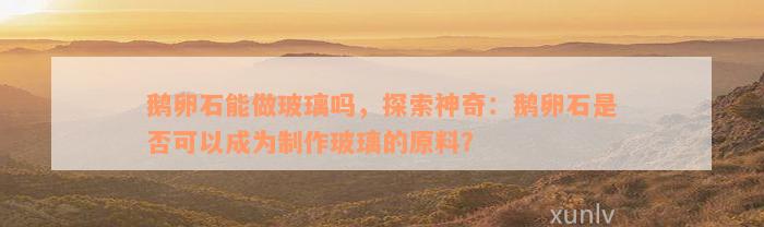 鹅卵石能做玻璃吗，探索神奇：鹅卵石是否可以成为制作玻璃的原料？