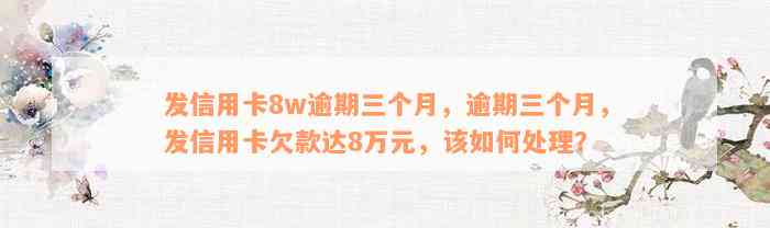 发信用卡8w逾期三个月，逾期三个月，发信用卡欠款达8万元，该如何处理？