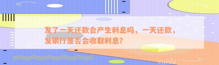 发了一天还款会产生利息吗，一天还款，发银行是否会收取利息？