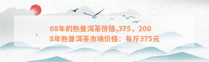 08年的熟普洱茶价格,375，2008年熟普洱茶市场价格：每斤375元