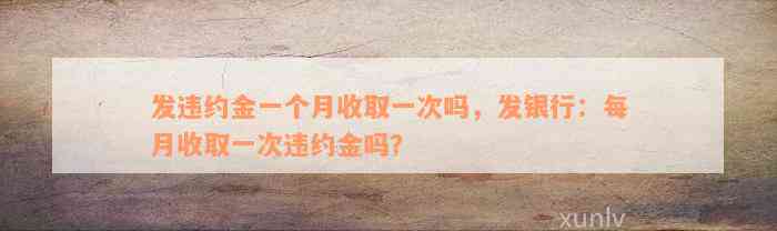 发违约金一个月收取一次吗，发银行：每月收取一次违约金吗？