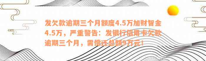 发欠款逾期三个月额度4.5万加财智金4.5万，严重警告：发银行信用卡欠款逾期三个月，需偿还总额9万元！