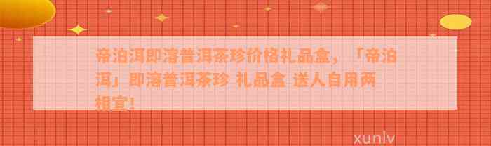 帝泊洱即溶普洱茶珍价格礼品盒，「帝泊洱」即溶普洱茶珍 礼品盒 送人自用两相宜！