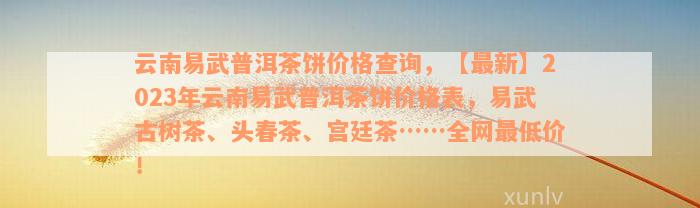 云南易武普洱茶饼价格查询，【最新】2023年云南易武普洱茶饼价格表，易武古树茶、头春茶、宫廷茶……全网最低价！