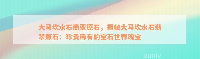 大马坎水石翡翠原石，揭秘大马坎水石翡翠原石：珍贵稀有的宝石世界瑰宝