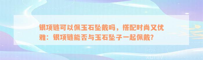 银项链可以佩玉石坠戴吗，搭配时尚又优雅：银项链能否与玉石坠子一起佩戴？