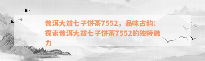 普洱大益七子饼茶7552，品味古韵：探索普洱大益七子饼茶7552的独特魅力