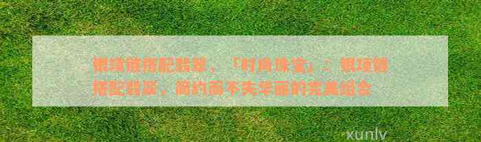 银项链搭配翡翠，「时尚珠宝」：银项链搭配翡翠，简约而不失华丽的完美组合