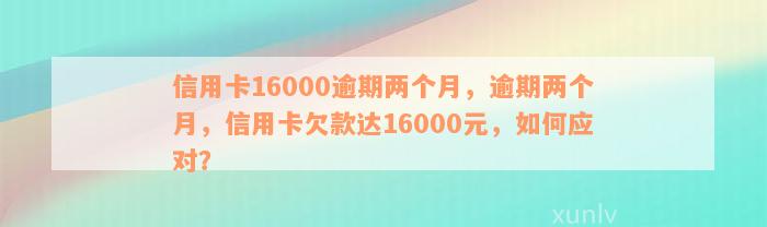 信用卡16000逾期两个月，逾期两个月，信用卡欠款达16000元，如何应对？