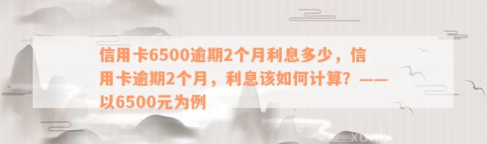 信用卡6500逾期2个月利息多少，信用卡逾期2个月，利息该如何计算？——以6500元为例