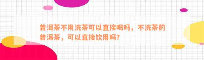 普洱茶不用洗茶可以直接喝吗，不洗茶的普洱茶，可以直接饮用吗？