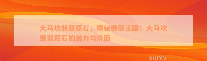 大马坎翡翠原石，探秘翡翠王国：大马坎翡翠原石的魅力与价值