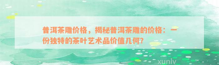 普洱茶雕价格，揭秘普洱茶雕的价格：一份独特的茶叶艺术品价值几何？