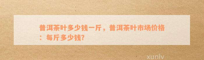 普洱茶叶多少钱一斤，普洱茶叶市场价格：每斤多少钱？