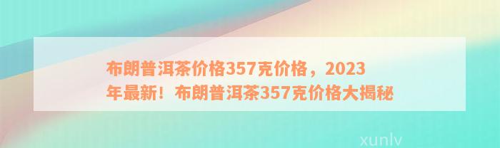 布朗普洱茶价格357克价格，2023年最新！布朗普洱茶357克价格大揭秘