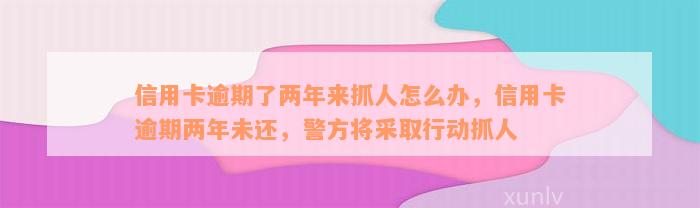 信用卡逾期了两年来抓人怎么办，信用卡逾期两年未还，警方将采取行动抓人