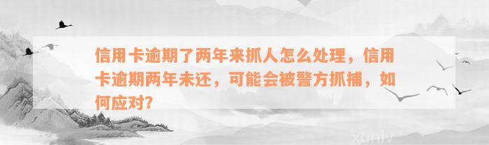 信用卡逾期了两年来抓人怎么处理，信用卡逾期两年未还，可能会被警方抓捕，如何应对？