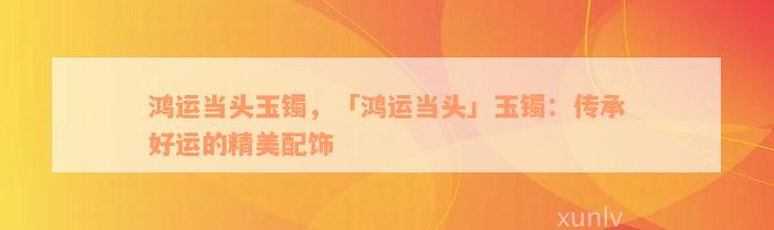 鸿运当头玉镯，「鸿运当头」玉镯：传承好运的精美配饰