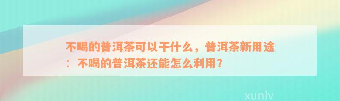 不喝的普洱茶可以干什么，普洱茶新用途：不喝的普洱茶还能怎么利用？