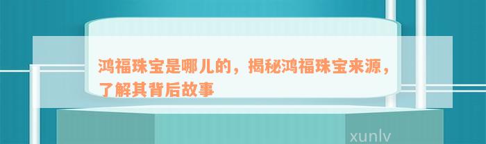 鸿福珠宝是哪儿的，揭秘鸿福珠宝来源，了解其背后故事