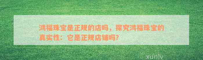 鸿福珠宝是正规的店吗，探究鸿福珠宝的真实性：它是正规店铺吗？