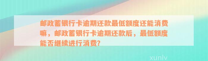 邮政蓄银行卡逾期还款最低额度还能消费嘛，邮政蓄银行卡逾期还款后，最低额度能否继续进行消费？