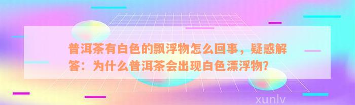 普洱茶有白色的飘浮物怎么回事，疑惑解答：为什么普洱茶会出现白色漂浮物？