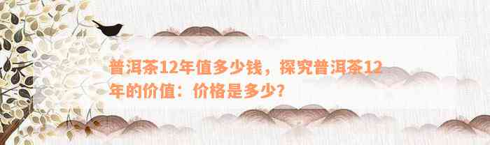 普洱茶12年值多少钱，探究普洱茶12年的价值：价格是多少？