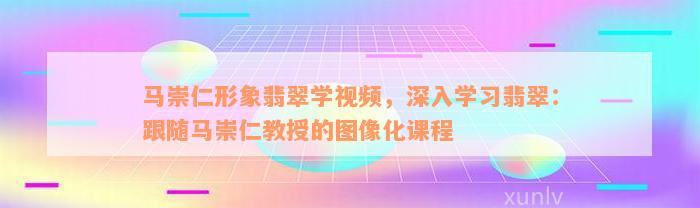 马崇仁形象翡翠学视频，深入学习翡翠：跟随马崇仁教授的图像化课程