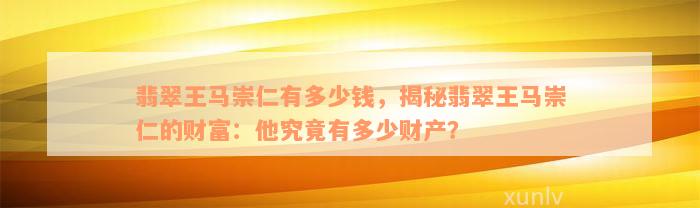 翡翠王马崇仁有多少钱，揭秘翡翠王马崇仁的财富：他究竟有多少财产？