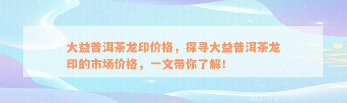 大益普洱茶龙印价格，探寻大益普洱茶龙印的市场价格，一文带你了解！