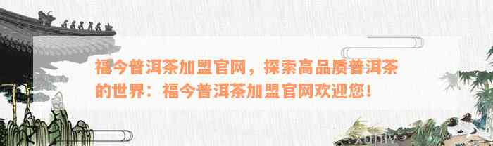 福今普洱茶加盟官网，探索高品质普洱茶的世界：福今普洱茶加盟官网欢迎您！