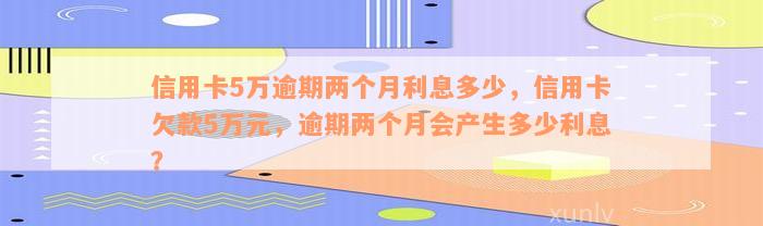 信用卡5万逾期两个月利息多少，信用卡欠款5万元，逾期两个月会产生多少利息？