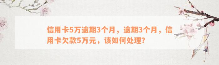 信用卡5万逾期3个月，逾期3个月，信用卡欠款5万元，该如何处理？