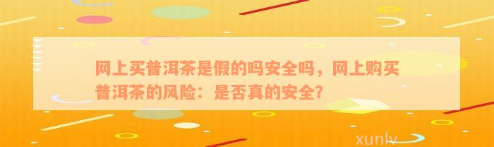 网上买普洱茶是假的吗安全吗，网上购买普洱茶的风险：是否真的安全？