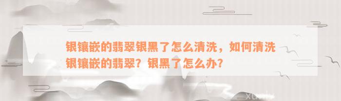 银镶嵌的翡翠银黑了怎么清洗，如何清洗银镶嵌的翡翠？银黑了怎么办？