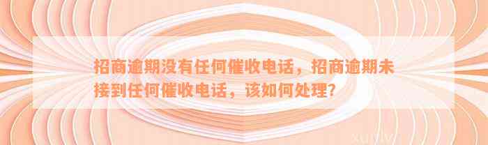 招商逾期没有任何催收电话，招商逾期未接到任何催收电话，该如何处理？