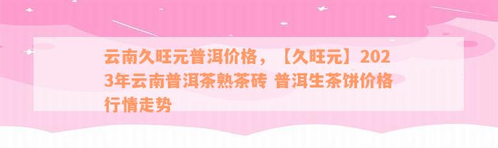 云南久旺元普洱价格，【久旺元】2023年云南普洱茶熟茶砖 普洱生茶饼价格行情走势