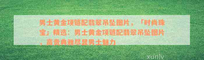 男士黄金项链配翡翠吊坠图片，「时尚珠宝」精选：男士黄金项链配翡翠吊坠图片，高贵典雅尽显男士魅力