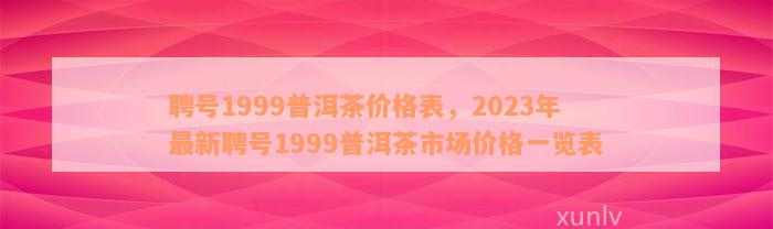 聘号1999普洱茶价格表，2023年最新聘号1999普洱茶市场价格一览表