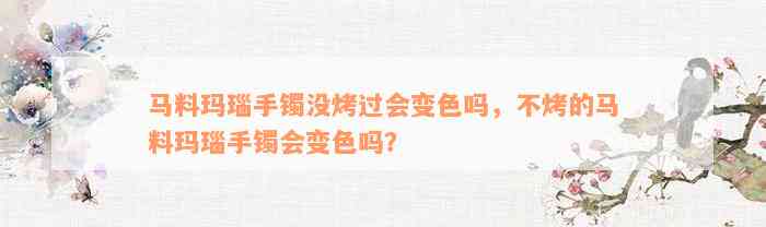 马料玛瑙手镯没烤过会变色吗，不烤的马料玛瑙手镯会变色吗？