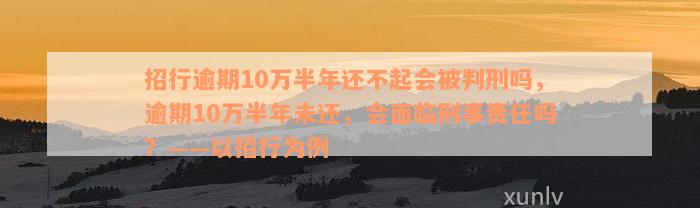 招行逾期10万半年还不起会被判刑吗，逾期10万半年未还，会面临刑事责任吗？——以招行为例