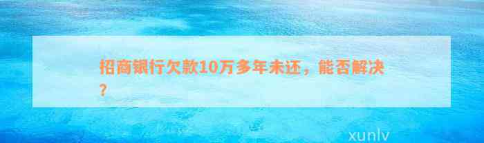 招商银行欠款10万多年未还，能否解决？