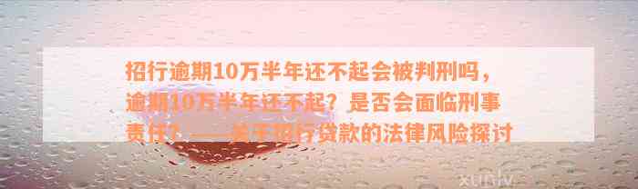 招行逾期10万半年还不起会被判刑吗，逾期10万半年还不起？是否会面临刑事责任？——关于招行贷款的法律风险探讨